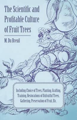 The Scientific And Profitable Culture Of Fruit Trees Including Choice Of Trees, Planting, Grafting, Training, Restorations Of Unfruitful Trees, And The Gathering And Preservation Of Fruit 1