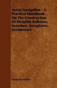 bokomslag Aerial Navigation - A Practical Handbook On The Construction Of Dirigible Balloons, Aerostats, Aeroplanes, Aeromotors