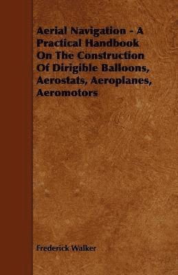 Aerial Navigation - A Practical Handbook On The Construction Of Dirigible Balloons, Aerostats, Aeroplanes, Aeromotors 1