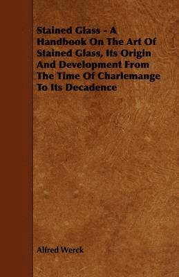 Stained Glass - A Handbook On The Art Of Stained Glass, Its Origin And Development From The Time Of Charlemange To Its Decadence 1