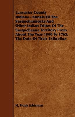 Lancaster County Indians - Annals Of The Susquehannocks And Other Indian Tribes Of The Susquehanna Territory From About The Year 1500 To 1763, The Date Of Their Extinction