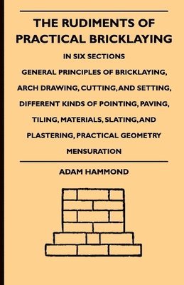 Adam Hammond - Rudiments Of Practical Bricklaying - In Six Sections - General Principles Of Bricklaying, Arch Drawing, Cutting, And Setting, Different Kinds Of Pointing, Paving, Tiling, Materials, Slating, And Plastering, Practical Geometry Mensuration, Inbunden