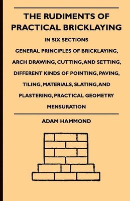 The Rudiments Of Practical Bricklaying - In Six Sections - General Principles Of Bricklaying, Arch Drawing, Cutting, And Setting, Different Kinds Of Pointing, Paving, Tiling, Materials, Slating, And 1