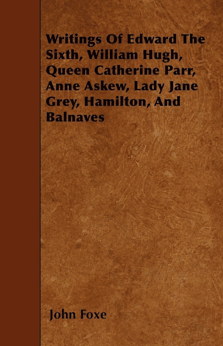 Writings Of Edward The Sixth, William Hugh, Queen Catherine Parr, Anne Askew, Lady Jane Grey, Hamilton, And Balnaves 1