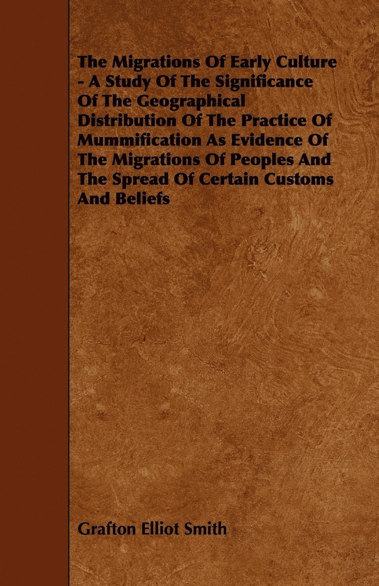 Migrations Of Early Culture - A Study Of The Significance Of The Geographical Distribution Of The Practice Of Mummification As Evidence Of The Migrations Of Peoples And The Spread Of Certain Customs And Beliefs