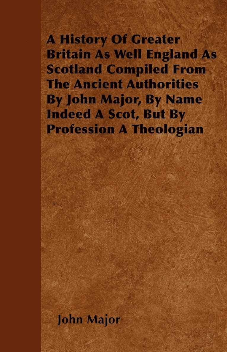 A History Of Greater Britain As Well England As Scotland Compiled From The Ancient Authorities By John Major, By Name Indeed A Scot, But By Profession A Theologian 1