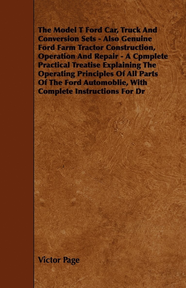 The Model T Ford Car, Truck And Conversion Sets - Also Genuine Ford Farm Tractor Construction, Operation And Repair - A Cpmplete Practical Treatise Explaining The Operating Principles Of All Parts Of 1