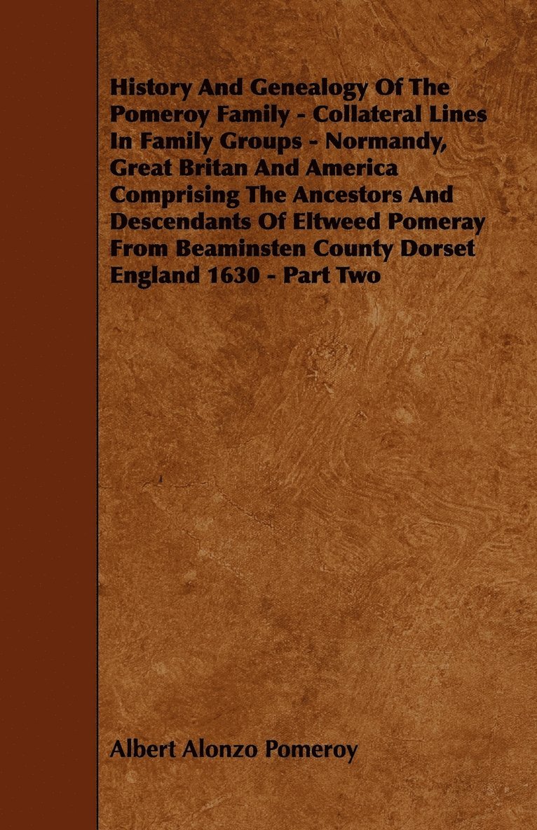 History And Genealogy Of The Pomeroy Family - Collateral Lines In Family Groups - Normandy, Great Britan And America Comprising The Ancestors And Descendants Of Eltweed Pomeray From Beaminsten County Dorset England 1630 - Part Two