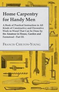 bokomslag Home Carpentry For Handy Men - A Book Of Practical Instruction In All Kinds Of Constructive And Decorative Work In Wood That Can Be Done By The Amateur In House, Garden And Farmstead - Part III.