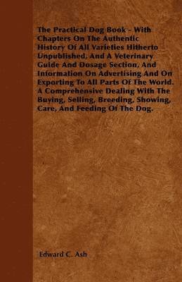 The Practical Dog Book - With Chapters On The Authentic History Of All Varieties Hitherto Unpublished, And A Veterinary Guide And Dosage Section, And Information On Advertising And On Exporting To 1