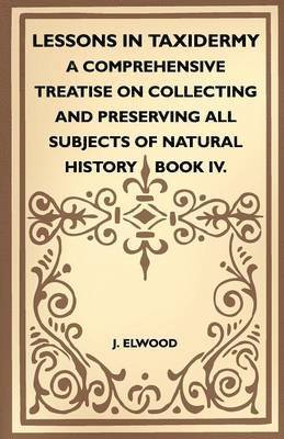J. Elwood - Lessons In Taxidermy - A Comprehensive Treatise On Collecting And Preserving All Subjects Of Natural History - Book IV., Häftad