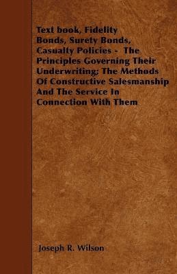 Text Book, Fidelity Bonds, Surety Bonds, Casualty Policies - The Principles Governing Their Underwriting; The Methods Of Constructive Salesmanship And The Service In Connection With Them 1