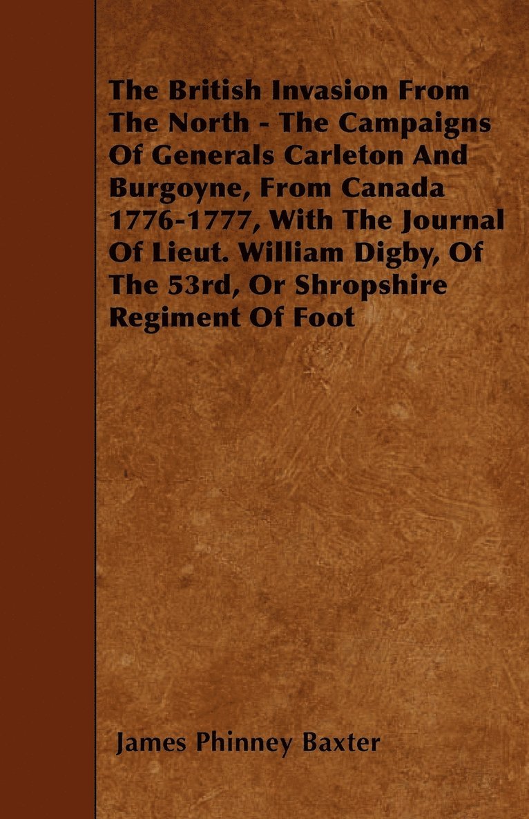 The British Invasion From The North - The Campaigns Of Generals Carleton And Burgoyne, From Canada 1776-1777, With The Journal Of Lieut. William Digby, Of The 53rd, Or Shropshire Regiment Of Foot 1