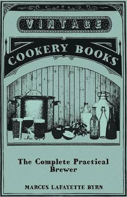 Complete Practical Brewer; Or, Plain, Accurate, And Thorough Instructions In The Art Of Brewing Ale, Beer, And Porter; Including The Process Of Making Bavarian Beer; Also, All The Small Beers, Such As Root Beer, Ginger Pop, Sasparilla-Beer, Mead, Spr