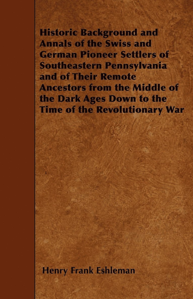 Historic Background and Annals of the Swiss and German Pioneer Settlers of Southeastern Pennsylvania and of Their Remote Ancestors from the Middle of the Dark Ages Down to the Time of the Revolutionary War