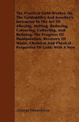 The Practical Gold-Worker, Or, The Goldsmith's And Jeweller's Instructor In The Art Of Alloying, Melting, Reducing, Colouring, Collecting, And Refining; The Progress Of Manipulation, Recovery Of 1