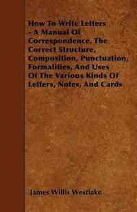 bokomslag How To Write Letters - A Manual Of Correspondence, The Correct Structure, Composition, Punctuation, Formalities, And Uses Of The Various Kinds Of Letters, Notes, And Cards