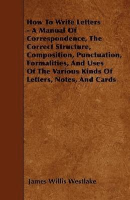 bokomslag How To Write Letters - A Manual Of Correspondence, The Correct Structure, Composition, Punctuation, Formalities, And Uses Of The Various Kinds Of Letters, Notes, And Cards