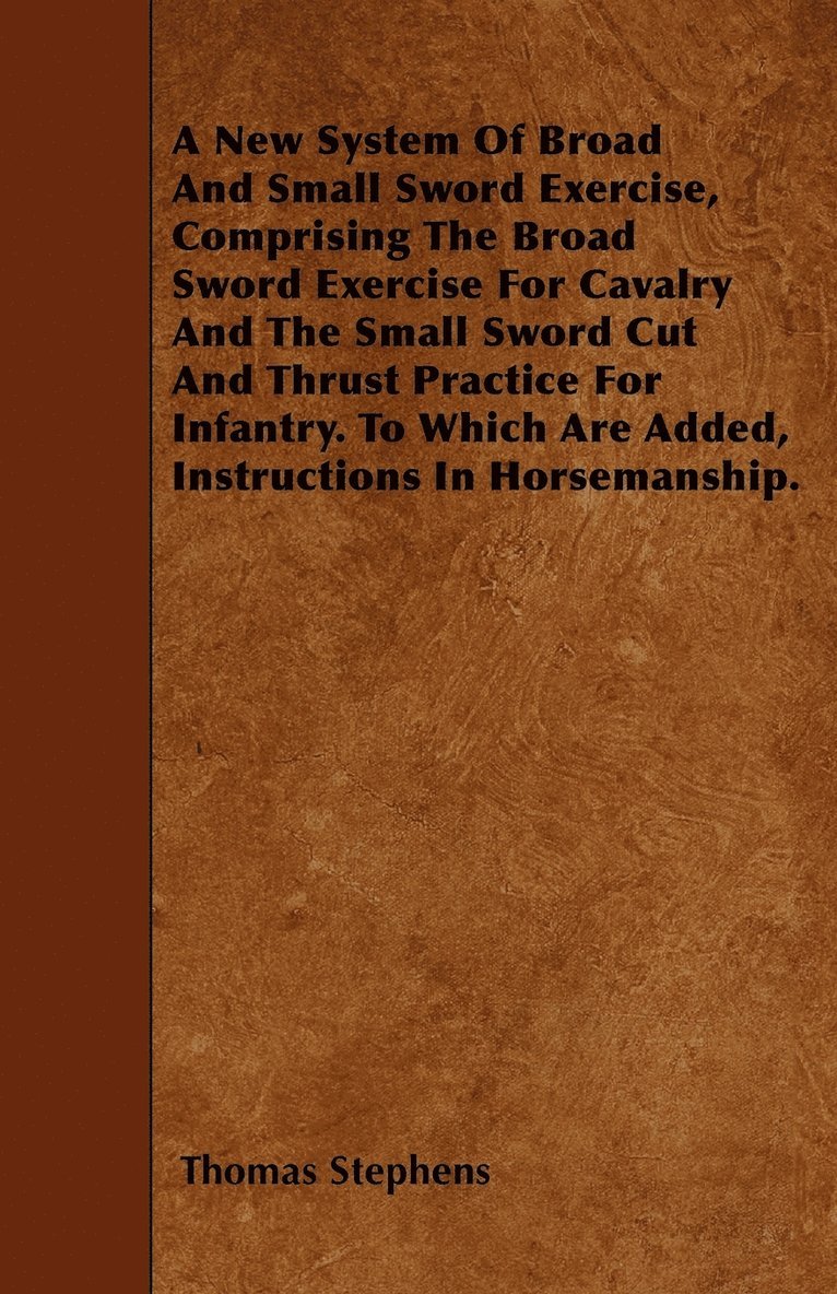 New System Of Broad And Small Sword Exercise, Comprising The Broad Sword Exercise For Cavalry And The Small Sword Cut And Thrust Practice For Infantry. To Which Are Added, Instructions In Horsemanship.