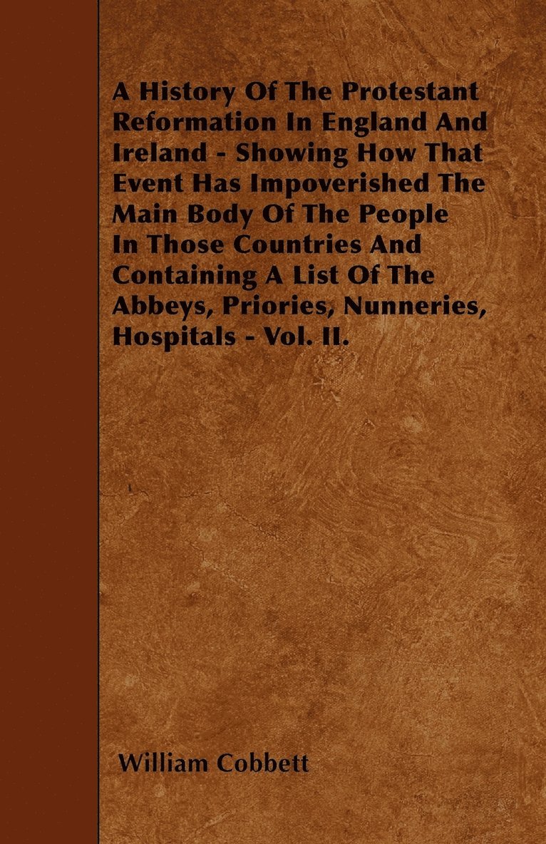 History Of The Protestant Reformation In England And Ireland - Showing How That Event Has Impoverished The Main Body Of The People In Those Countries And Containing A List Of The Abbeys, Priories, Nunneries, Hospitals - Vol. II.