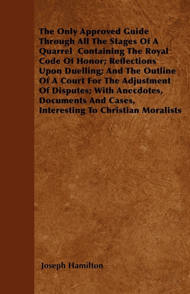 Only Approved Guide Through All The Stages Of A Quarrel Containing The Royal Code Of Honor; Reflections Upon Duelling; And The Outline Of A Court For The Adjustment Of Disputes; With Anecdotes, Documents And Cases, Interesting To Christian Moralists