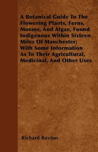 bokomslag A Botanical Guide To The Flowering Plants, Ferns, Mosses, And Algae, Found Indigenous Within Sixteen Miles Of Manchester; With Some Information As To Their Agricultural, Medicinal, And Other Uses