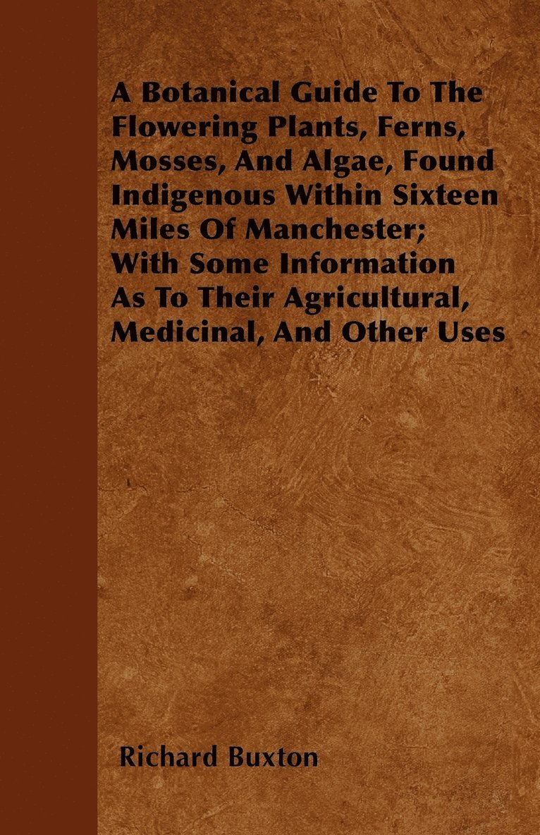 A Botanical Guide To The Flowering Plants, Ferns, Mosses, And Algae, Found Indigenous Within Sixteen Miles Of Manchester; With Some Information As To Their Agricultural, Medicinal, And Other Uses 1