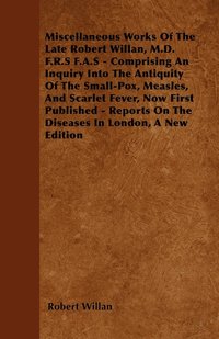 bokomslag Miscellaneous Works Of The Late Robert Willan, M.D. F.R.S F.A.S - Comprising An Inquiry Into The Antiquity Of The Small-Pox, Measles, And Scarlet Fever, Now First Published - Reports On The Diseases