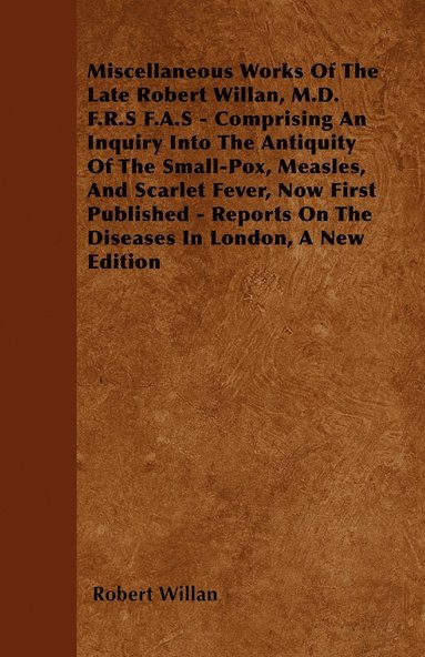 bokomslag Miscellaneous Works Of The Late Robert Willan, M.D. F.R.S F.A.S - Comprising An Inquiry Into The Antiquity Of The Small-Pox, Measles, And Scarlet Fever, Now First Published - Reports On The Diseases