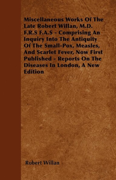 bokomslag Miscellaneous Works Of The Late Robert Willan, M.D. F.R.S F.A.S - Comprising An Inquiry Into The Antiquity Of The Small-Pox, Measles, And Scarlet Fever, Now First Published - Reports On The Diseases