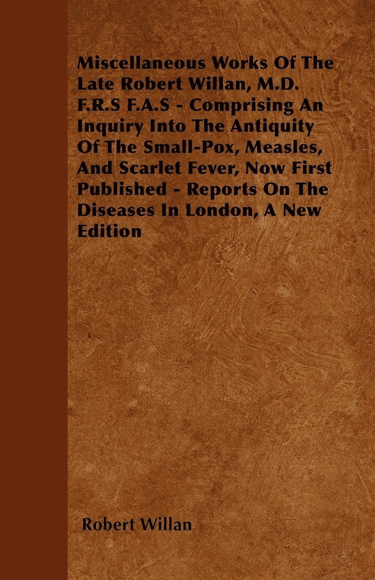 Miscellaneous Works Of The Late Robert Willan, M.D. F.R.S F.A.S - Comprising An Inquiry Into The Antiquity Of The Small-Pox, Measles, And Scarlet Fever, Now First Published - Reports On The Diseases In London, A New Edition