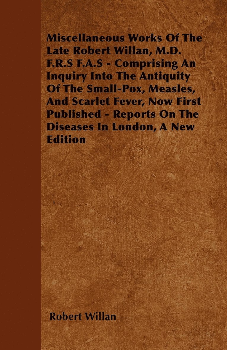 Miscellaneous Works Of The Late Robert Willan, M.D. F.R.S F.A.S - Comprising An Inquiry Into The Antiquity Of The Small-Pox, Measles, And Scarlet Fever, Now First Published - Reports On The Diseases 1