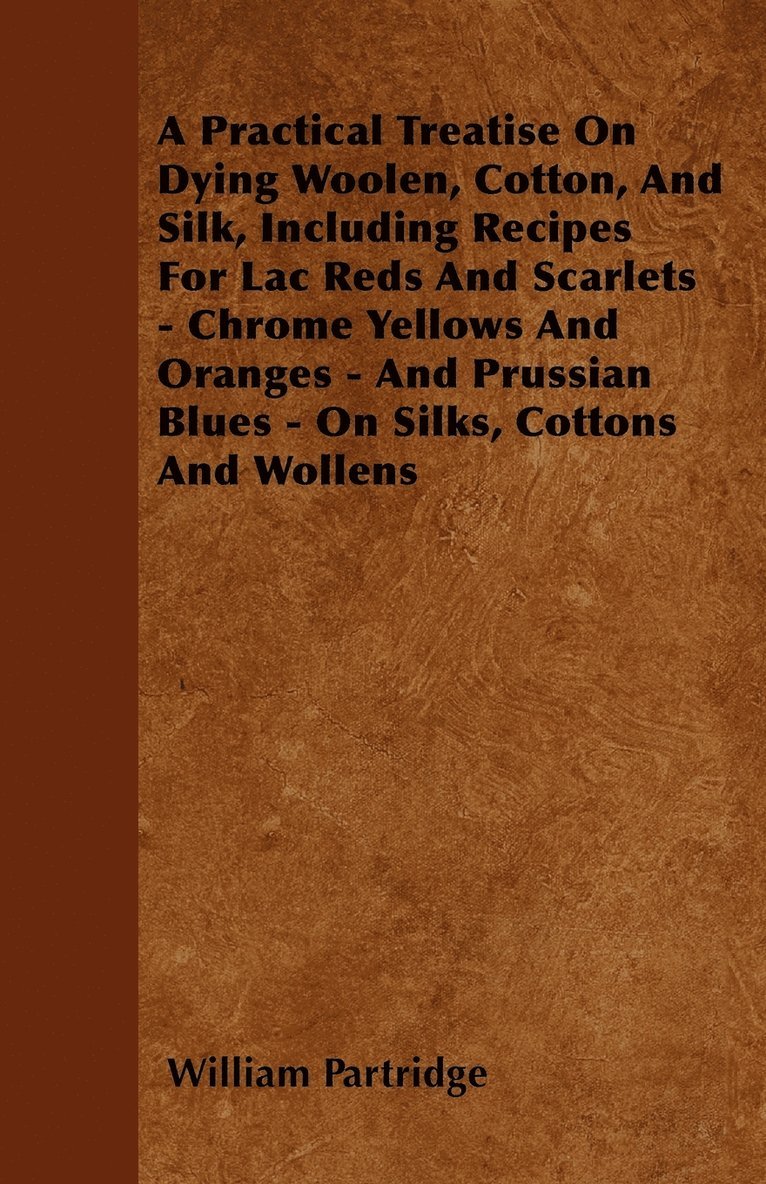 A Practical Treatise On Dying Woolen, Cotton, And Silk, Including Recipes For Lac Reds And Scarlets - Chrome Yellows And Oranges - And Prussian Blues - On Silks, Cottons And Wollens 1