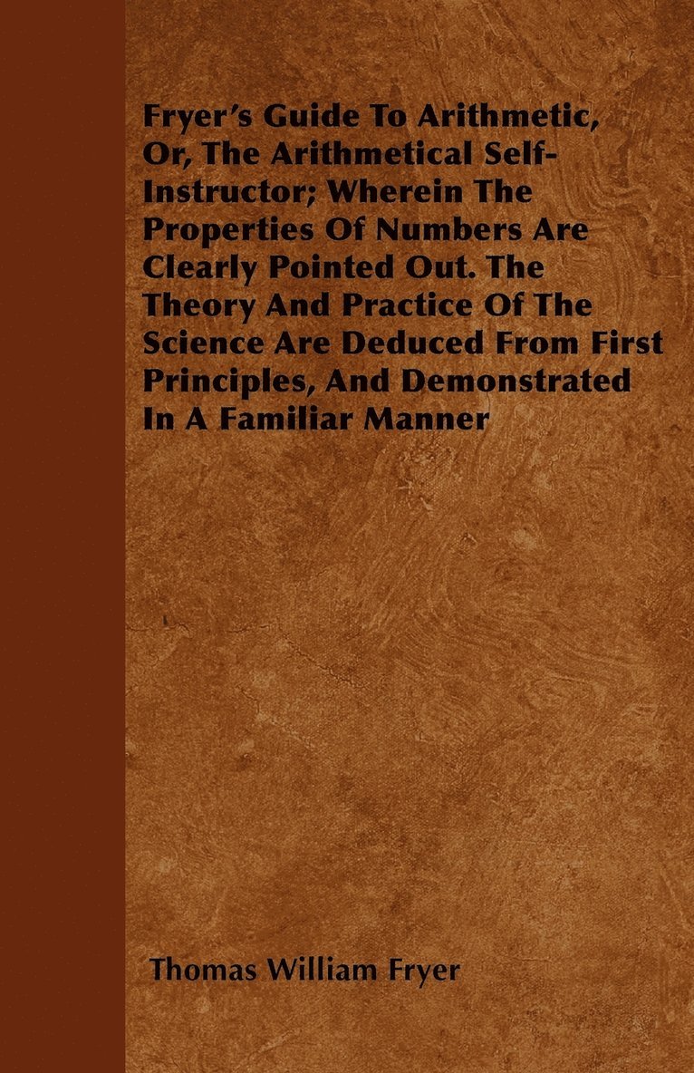 Fryer's Guide To Arithmetic, Or, The Arithmetical Self-Instructor; Wherein The Properties Of Numbers Are Clearly Pointed Out. The Theory And Practice Of The Science Are Deduced From First Principles, 1