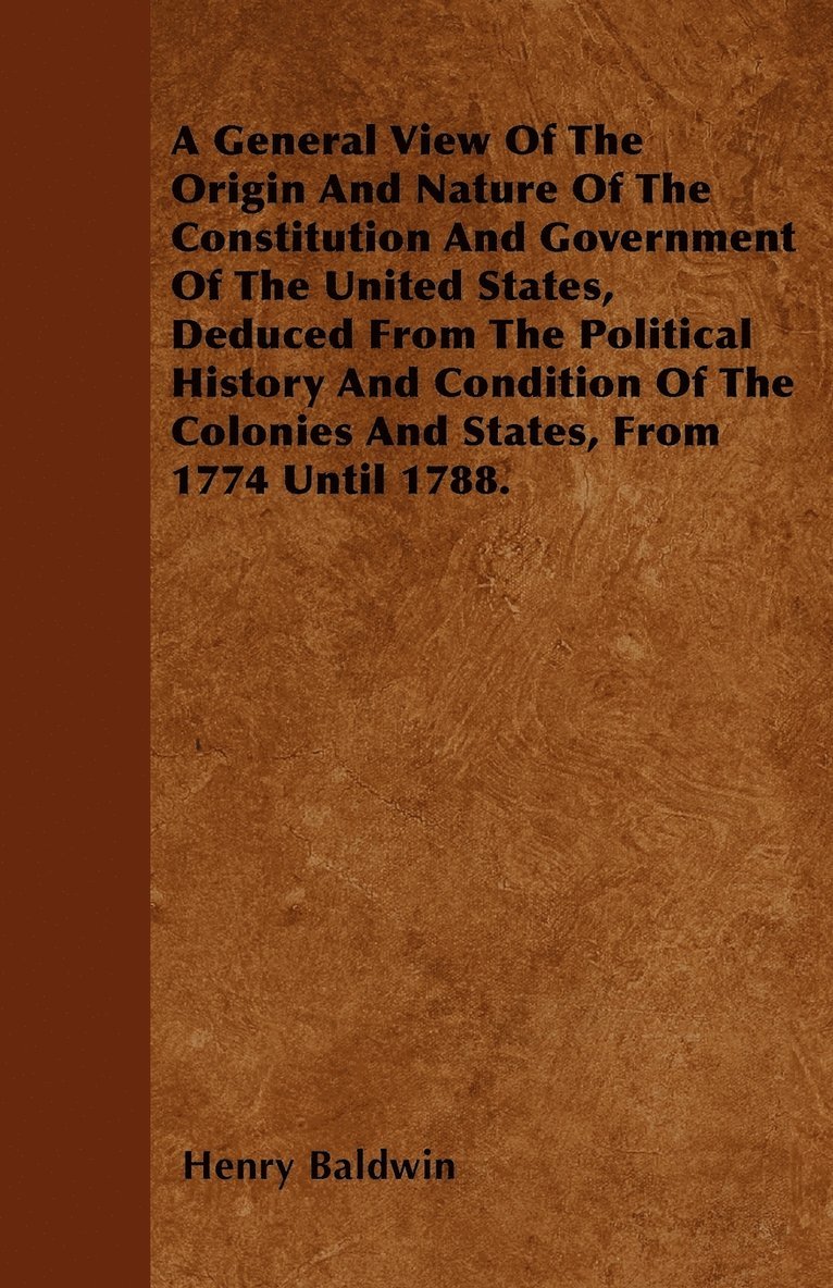 A General View Of The Origin And Nature Of The Constitution And Government Of The United States, Deduced From The Political History And Condition Of The Colonies And States, From 1774 Until 1788. 1