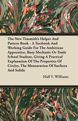 The New Tinsmith's Helper And Pattern Book - A Textbook And Working Guide For The Ambitious Apprentice, Busy Mechanic Or Trade School Student, Giving A Practical Explanation Of The Properties Of 1