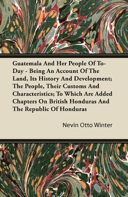 Guatemala And Her People Of To-Day - Being An Account Of The Land, Its History And Development; The People, Their Customs And Characteristics; To Which Are Added Chapters On British Honduras And The 1