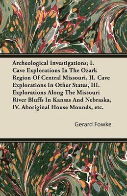 Archeological Investigations; I. Cave Explorations In The Ozark Region Of Central Missouri, II. Cave Explorations In Other States, III. Explorations Along The Missouri River Bluffs In Kansas And Nebraska, IV. Aboriginal House Mounds, Etc.