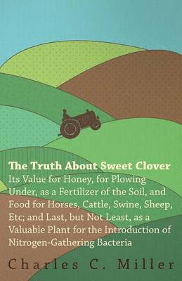 The Truth About Sweet Clover - Its Value For Honey, For Plowing Under, As A Fertilizer Of The Soil, And Food For Horses, Cattle, Swine, Sheep, Etc; And Last, But Not Least, As A Valuable Plant For 1