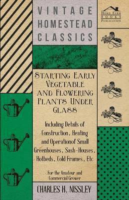 Starting Early Vegetable And Flowering Plants Under Glass - Including Details Of Construction, Heating And Operation Of Small Greenhouses, Sash-Houses, Hotbeds, Cold Frames, Etc - For The Amateur And 1