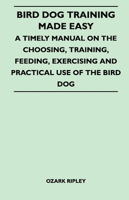 bokomslag Bird Dog Training Made Easy - A Timely Manual On The Choosing, Training, Feeding, Exercising And Practical Use Of The Bird Dog