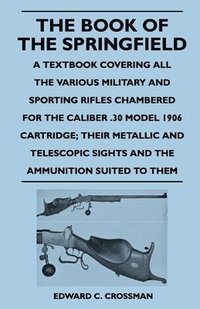 bokomslag The Book of the Springfield - A Textbook Covering All the Various Military and Sporting Rifles Chambered for the Caliber .30 Model 1906 Cartridge; Their Metallic and Telescopic Sights and the
