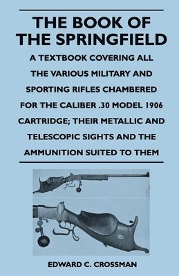 The Book of the Springfield - A Textbook Covering All the Various Military and Sporting Rifles Chambered for the Caliber .30 Model 1906 Cartridge; Their Metallic and Telescopic Sights and the 1