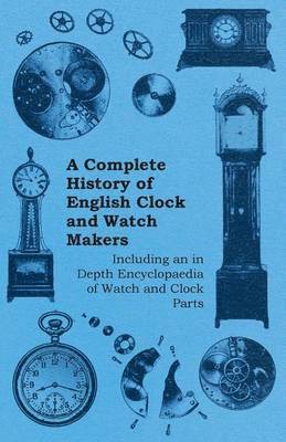 Complete History of English Clock and Watch Makers - Including an in Depth Encyclopaedia of Watch and Clock Parts
