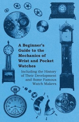 Beginners Guide to the Mechanics of Wrist and Pocket Watches - Including the History of Their Development and Some Famous Watch Makers