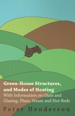 Green-House Structures, and Modes of Heating - With Information on Glass and Glazing, Flues, Steam and Hot-Beds 1