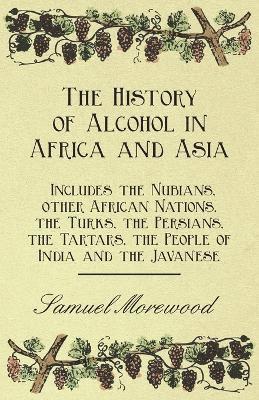 The History of Alcohol in Africa and Asia - Includes the Nubians, Other African Nations, the Turks, the Persians, the Tartars, the People of India and the Javanese 1