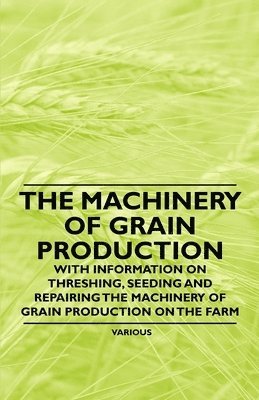 The Machinery of Grain Production - With Information on Threshing, Seeding and Repairing the Machinery of Grain Production on the Farm 1