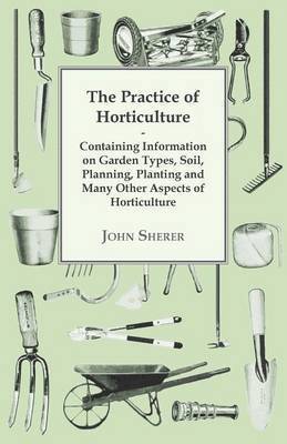 Practice of Horticulture - Containing Information on Garden Types, Soil, Planning, Planting and Many Other Aspects of Horticulture