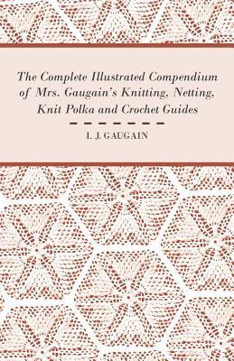 The Complete Illustrated Compendium of Mrs. Gaugain's Knitting, Netting, Knit Polka and Crocket Guides 1